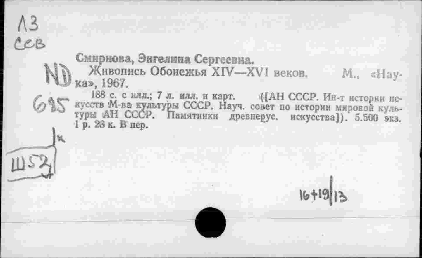 ﻿лг
öse»
Ж)
Смирнова, Эигелнна Сергеевна.
Живопись Обонежья XIV—XVI веков. М «Наука», 1967.	’
188 с. с илл.; 7 л. илл. и карт. i([AH СССР. Ин-т истории искусств М-ва культуры СССР. Науч, совет по истории мировой культуры АН СССР. Памятники древнерус. искусства]). 5.500 экз 1 р. 28 к. В пер.
Ife+I9|Ъ